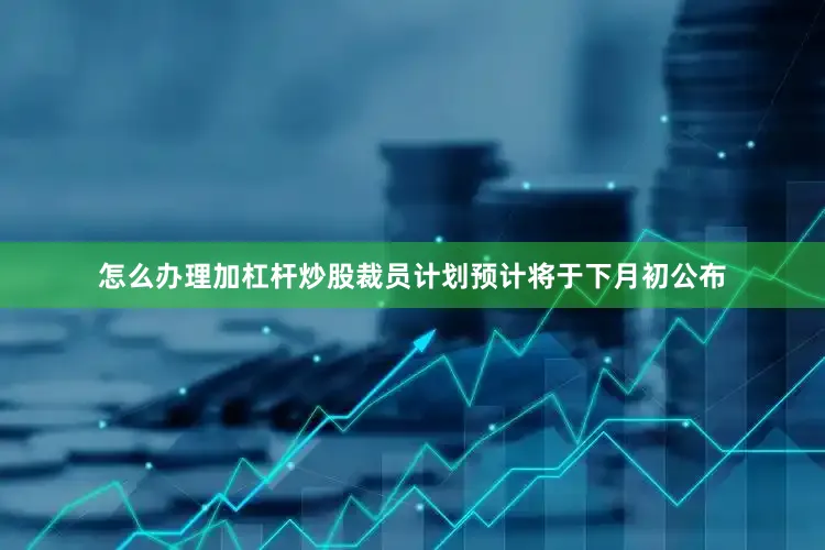 怎么办理加杠杆炒股裁员计划预计将于下月初公布