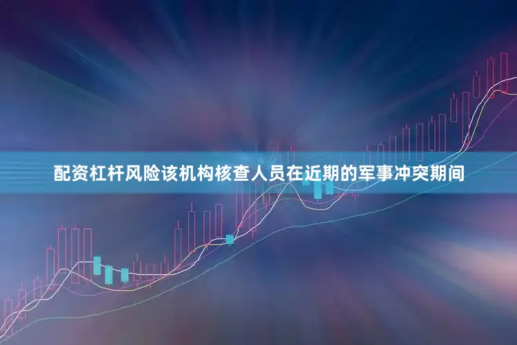 配资杠杆风险该机构核查人员在近期的军事冲突期间