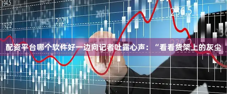 配资平台哪个软件好一边向记者吐露心声：“看看货架上的灰尘