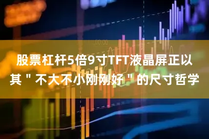 股票杠杆5倍9寸TFT液晶屏正以其＂不大不小刚刚好＂的尺寸哲学