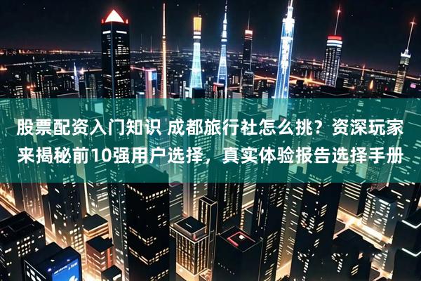 股票配资入门知识 成都旅行社怎么挑？资深玩家来揭秘前10强用户选择，真实体验报告选择手册