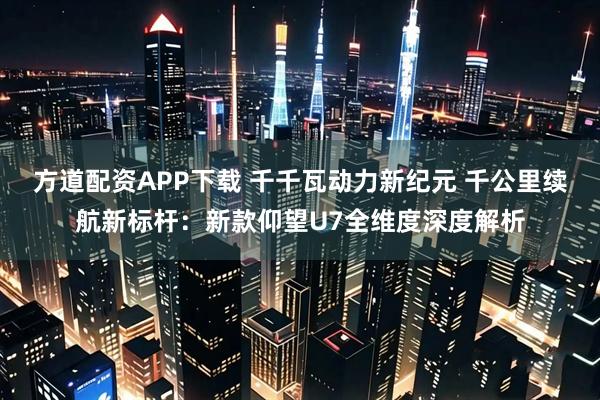 方道配资APP下载 千千瓦动力新纪元 千公里续航新标杆：新款仰望U7全维度深度解析