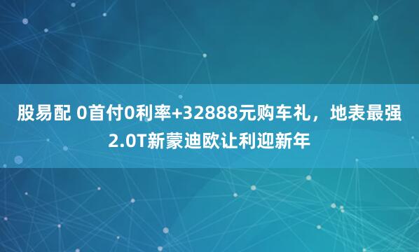 股易配 0首付0利率+32888元购车礼，地表最强2.0T新蒙迪欧让利迎新年
