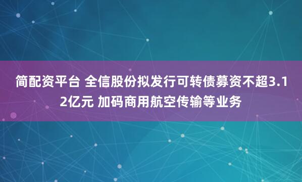 简配资平台 全信股份拟发行可转债募资不超3.12亿元 加码商用航空传输等业务