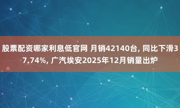 股票配资哪家利息低官网 月销42140台, 同比下滑37.74%, 广汽埃安2025年12月销量出炉
