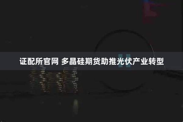 证配所官网 多晶硅期货助推光伏产业转型