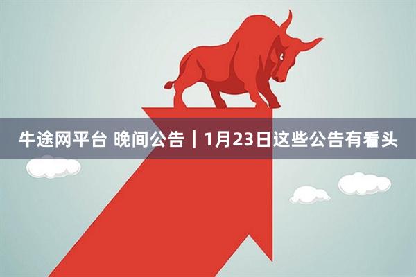 牛途网平台 晚间公告｜1月23日这些公告有看头