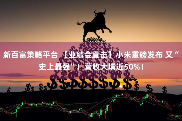 新百富策略平台 【业绩会直击】小米重磅发布 又“史上最强”！营收大增近50%！