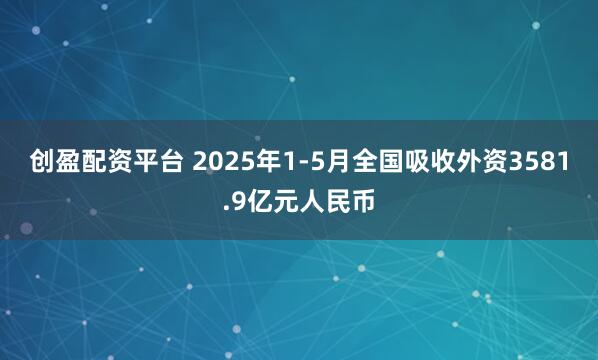 创盈配资平台 2025年1-5月全国吸收外资3581.9亿元人民币