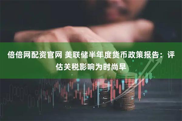 倍倍网配资官网 美联储半年度货币政策报告：评估关税影响为时尚早