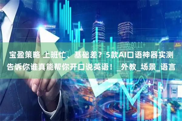 宝盈策略 上班忙、基础差？5款AI口语神器实测告诉你谁真能帮你开口说英语！_外教_场景_语言