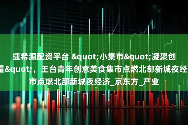捷希源配资平台 "小集市"凝聚创业"大能量"，王台青年创意美食集市点燃北部新城夜经济_京东方_产业