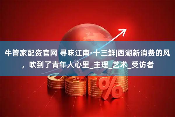 牛管家配资官网 寻味江南·十三鲜|西湖新消费的风，吹到了青年人心里_主理_艺术_受访者