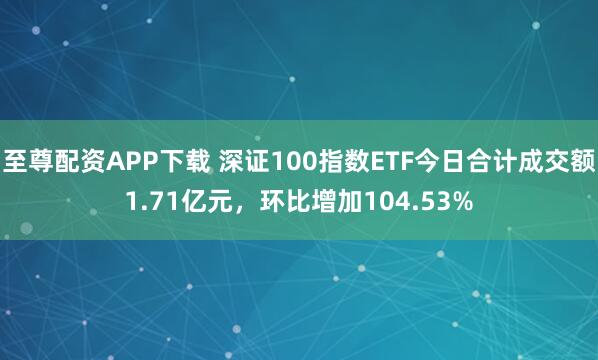 至尊配资APP下载 深证100指数ETF今日合计成交额1.71亿元，环比增加104.53%