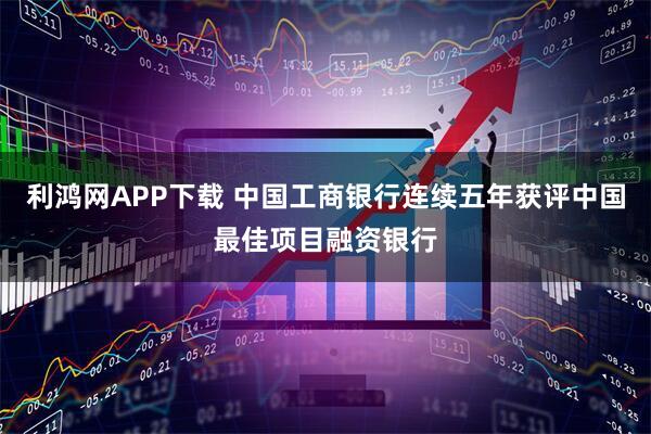 利鸿网APP下载 中国工商银行连续五年获评中国最佳项目融资银行