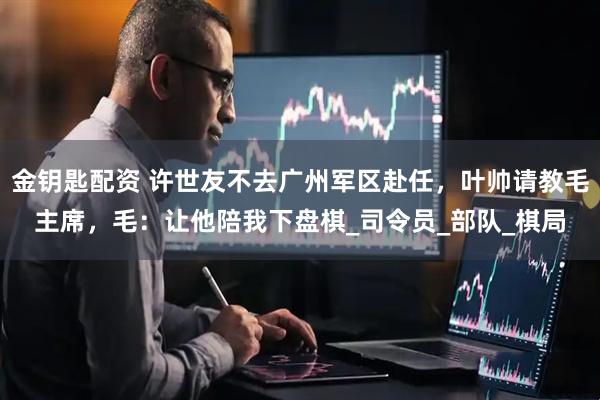 金钥匙配资 许世友不去广州军区赴任，叶帅请教毛主席，毛：让他陪我下盘棋_司令员_部队_棋局