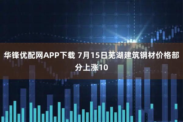 华锋优配网APP下载 7月15日芜湖建筑钢材价格部分上涨10