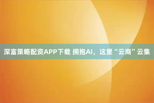 深富策略配资APP下载 拥抱AI，这里“云商”云集