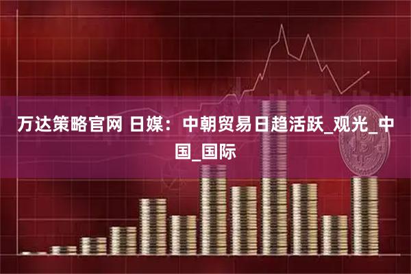 万达策略官网 日媒：中朝贸易日趋活跃_观光_中国_国际