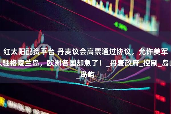 红太阳配资平台 丹麦议会高票通过协议，允许美军入驻格陵兰岛，欧洲各国却急了！_丹麦政府_控制_岛屿