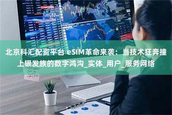 北京科汇配资平台 eSIM革命来袭：当技术狂奔撞上银发族的数字鸿沟_实体_用户_服务网络
