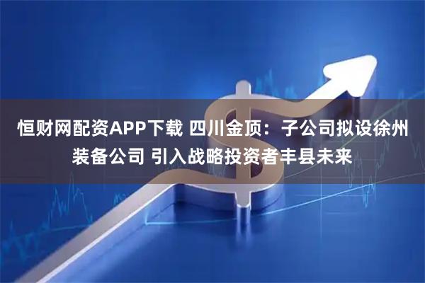 恒财网配资APP下载 四川金顶：子公司拟设徐州装备公司 引入战略投资者丰县未来