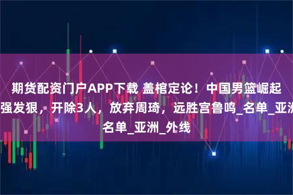 期货配资门户APP下载 盖棺定论！中国男篮崛起，郭士强发狠，开除3人，放弃周琦，远胜宫鲁鸣_名单_亚洲_外线