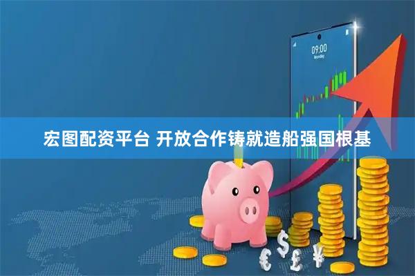 宏图配资平台 开放合作铸就造船强国根基