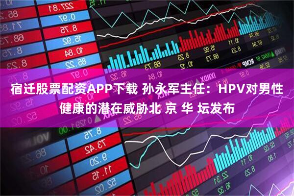 宿迁股票配资APP下载 孙永军主任：HPV对男性健康的潜在威胁北 京 华 坛发布
