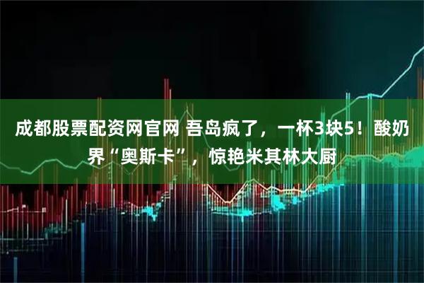 成都股票配资网官网 吾岛疯了，一杯3块5！酸奶界“奥斯卡”，惊艳米其林大厨