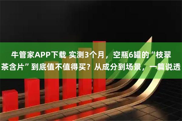 牛管家APP下载 实测3个月，空瓶6罐的“枝翠茶含片”到底值不值得买？从成分到场景，一篇说透