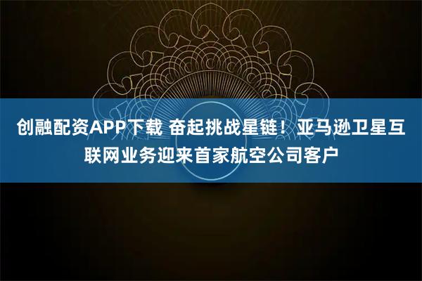 创融配资APP下载 奋起挑战星链！亚马逊卫星互联网业务迎来首家航空公司客户