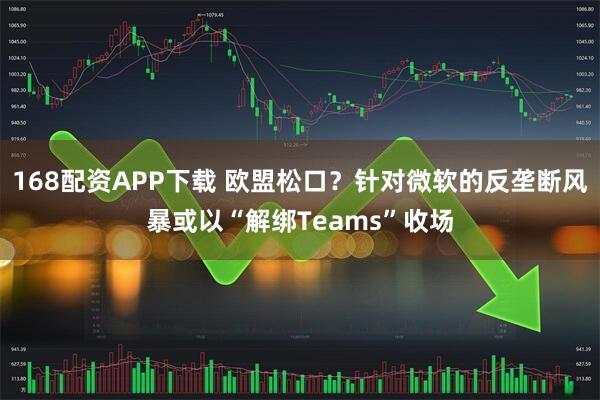 168配资APP下载 欧盟松口？针对微软的反垄断风暴或以“解绑Teams”收场