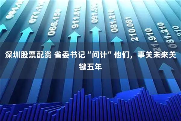 深圳股票配资 省委书记“问计”他们，事关未来关键五年