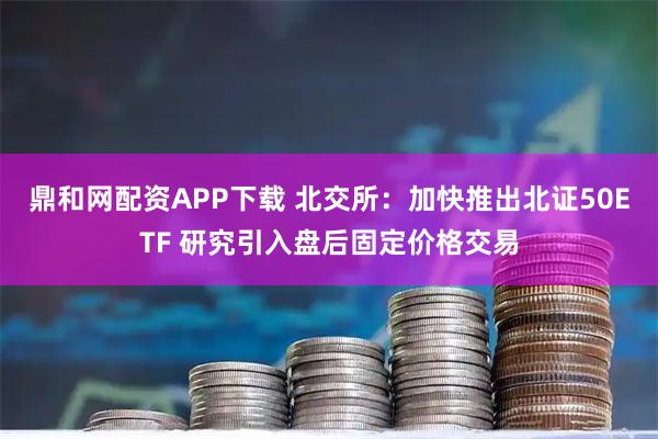 鼎和网配资APP下载 北交所：加快推出北证50ETF 研究引入盘后固定价格交易