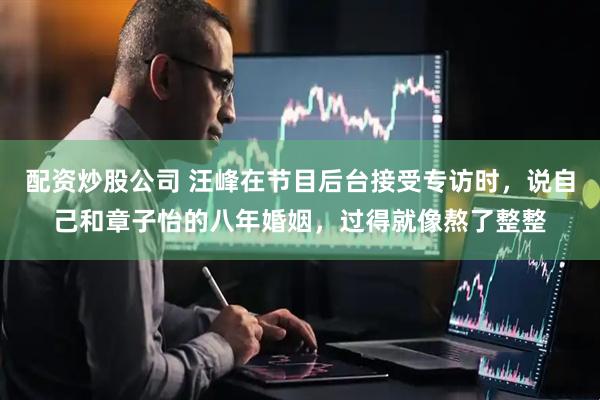 配资炒股公司 汪峰在节目后台接受专访时，说自己和章子怡的八年婚姻，过得就像熬了整整