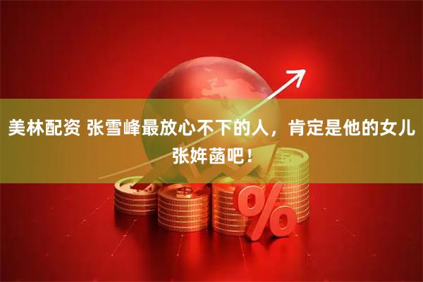 美林配资 张雪峰最放心不下的人，肯定是他的女儿张姩菡吧！